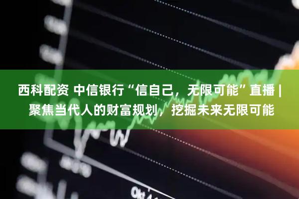 西科配资 中信银行“信自己，无限可能”直播 | 聚焦当代人的财富规划，挖掘未来无限可能