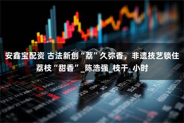 安鑫宝配资 古法新创“荔”久弥香，非遗技艺锁住荔枝“甜香”_陈浩强_枝干_小时