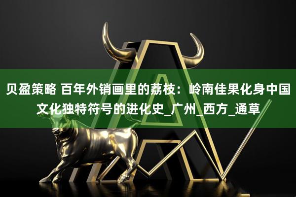 贝盈策略 百年外销画里的荔枝：岭南佳果化身中国文化独特符号的进化史_广州_西方_通草
