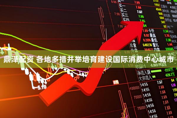 鼎泽配资 各地多措并举培育建设国际消费中心城市