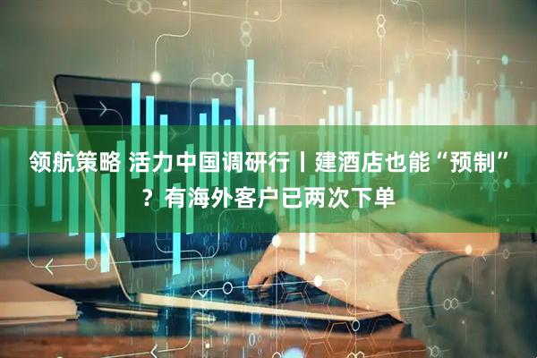 领航策略 活力中国调研行丨建酒店也能“预制”？有海外客户已两次下单