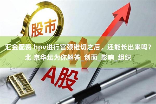 汇金配资 hpv进行宫颈锥切之后，还能长出来吗？北 京华坛为你解答_创面_影响_组织