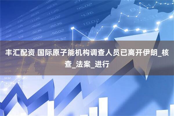 丰汇配资 国际原子能机构调查人员已离开伊朗_核查_法案_进行