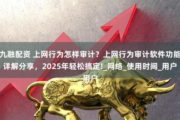 九融配资 上网行为怎样审计？上网行为审计软件功能详解分享，2025年轻松搞定!_网络_使用时间_用户