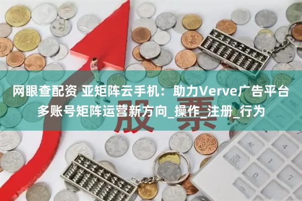 网眼查配资 亚矩阵云手机：助力Verve广告平台多账号矩阵运营新方向_操作_注册_行为
