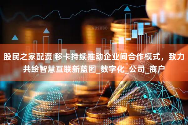 股民之家配资 移卡持续推动企业间合作模式，致力共绘智慧互联新蓝图_数字化_公司_商户