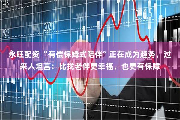 永旺配资 “有偿保姆式陪伴”正在成为趋势，过来人坦言：比找老伴更幸福，也更有保障