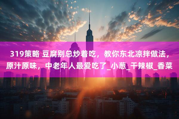 319策略 豆腐别总炒着吃，教你东北凉拌做法，原汁原味，中老年人最爱吃了_小葱_干辣椒_香菜