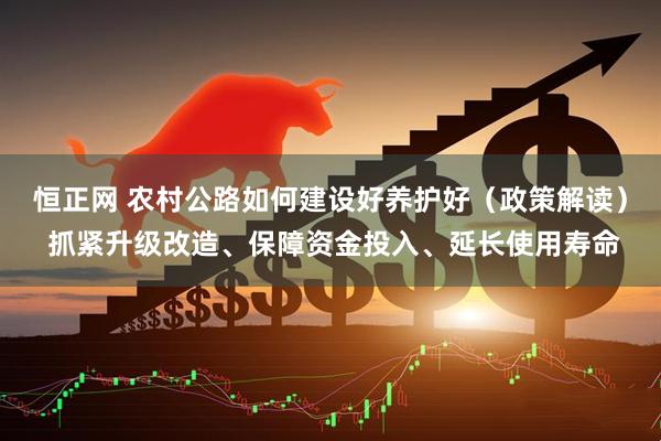 恒正网 农村公路如何建设好养护好（政策解读） 抓紧升级改造、保障资金投入、延长使用寿命