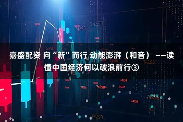 嘉盛配资 向“新”而行 动能澎湃（和音） ——读懂中国经济何以破浪前行③