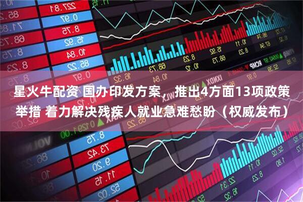 星火牛配资 国办印发方案，推出4方面13项政策举措 着力解决残疾人就业急难愁盼（权威发布）