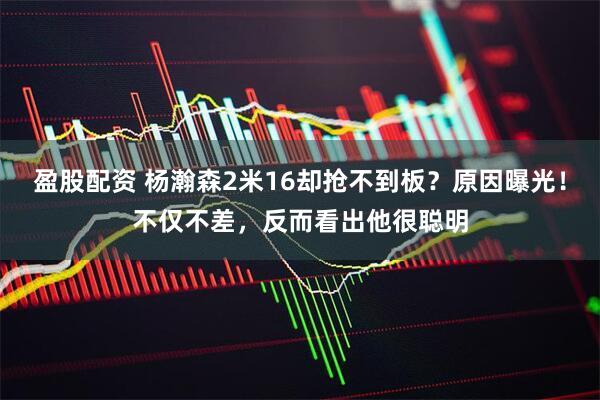 盈股配资 杨瀚森2米16却抢不到板？原因曝光！不仅不差，反而看出他很聪明