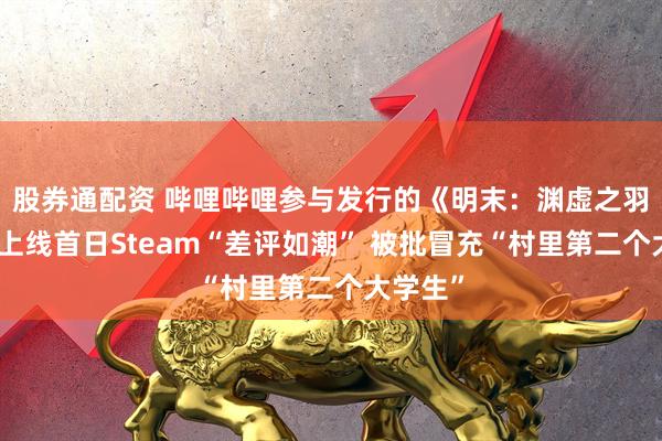 股券通配资 哔哩哔哩参与发行的《明末：渊虚之羽》全球上线首日Steam“差评如潮” 被批冒充“村里第二个大学生”