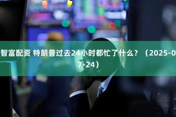 智富配资 特朗普过去24小时都忙了什么？（2025-07-24）