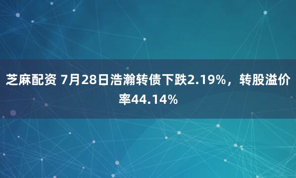 芝麻配资 7月28日浩瀚转债下跌2.19%，转股溢价率44.14%