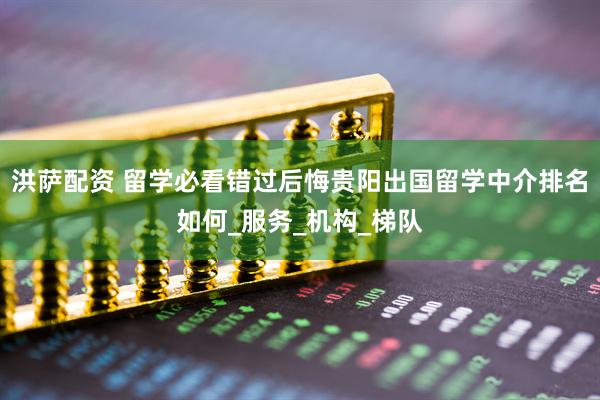 洪萨配资 留学必看错过后悔贵阳出国留学中介排名如何_服务_机构_梯队