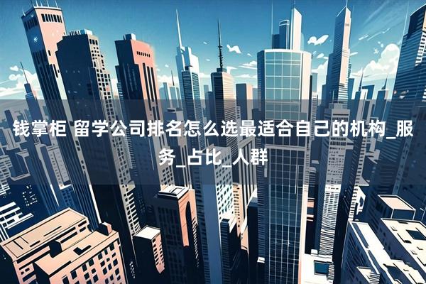 钱掌柜 留学公司排名怎么选最适合自己的机构_服务_占比_人群