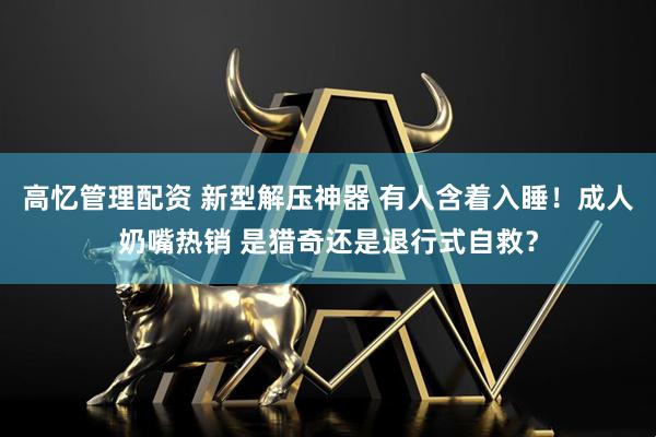 高忆管理配资 新型解压神器 有人含着入睡！成人奶嘴热销 是猎奇还是退行式自救？