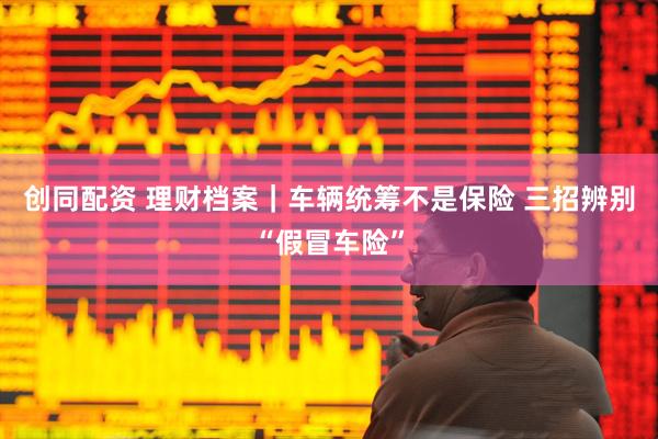 创同配资 理财档案｜车辆统筹不是保险 三招辨别“假冒车险”