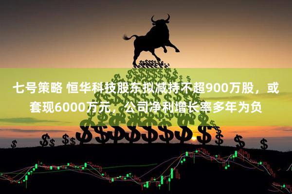 七号策略 恒华科技股东拟减持不超900万股，或套现6000万元，公司净利增长率多年为负