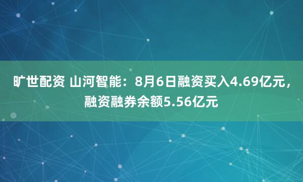 旷世配资 山河智能：8月6日融资买入4.69亿元，融资融券余额5.56亿元