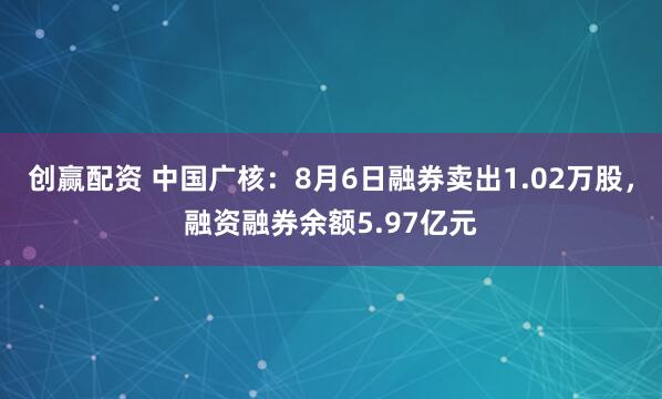 创赢配资 中国广核：8月6日融券卖出1.02万股，融资融券余额5.97亿元