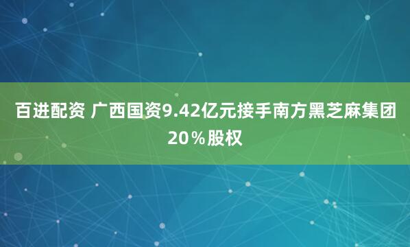 百进配资 广西国资9.42亿元接手南方黑芝麻集团20％股权