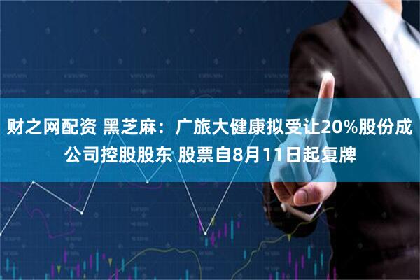 财之网配资 黑芝麻：广旅大健康拟受让20%股份成公司控股股东 股票自8月11日起复牌