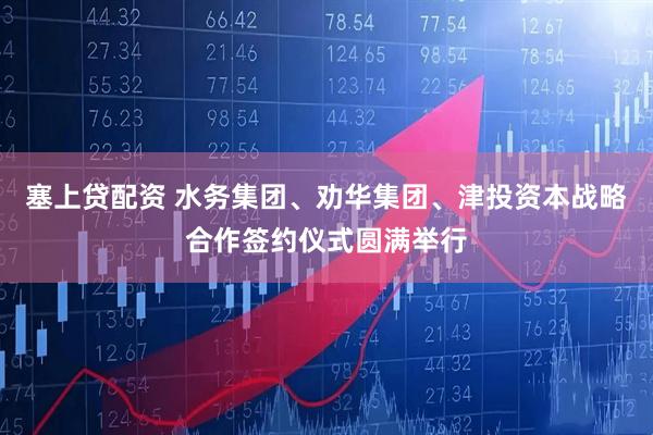 塞上贷配资 水务集团、劝华集团、津投资本战略合作签约仪式圆满举行
