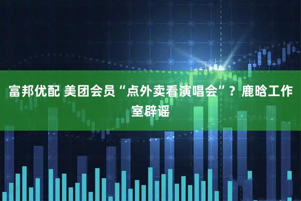 富邦优配 美团会员“点外卖看演唱会”？鹿晗工作室辟谣