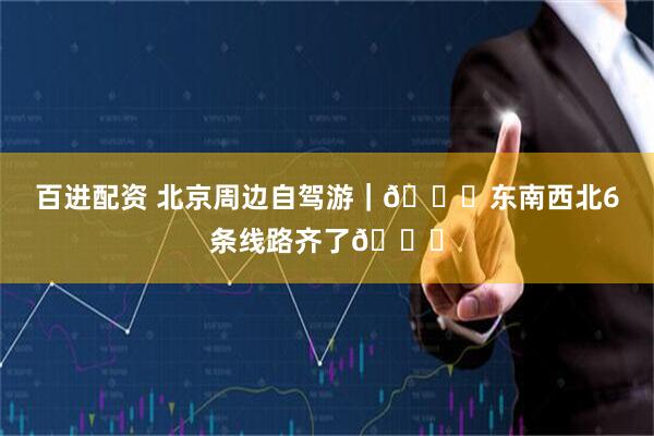 百进配资 北京周边自驾游｜🚗东南西北6条线路齐了🔆