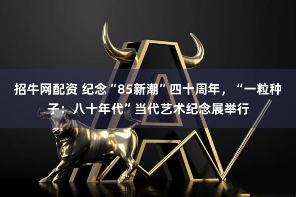 招牛网配资 纪念“85新潮”四十周年，“一粒种子：八十年代”当代艺术纪念展举行