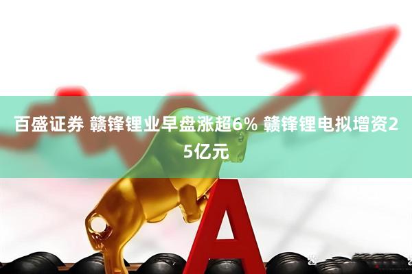 百盛证券 赣锋锂业早盘涨超6% 赣锋锂电拟增资25亿元