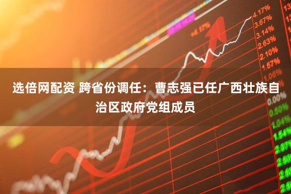 选倍网配资 跨省份调任:曹志强已任广西壮族自治区政府党组成员