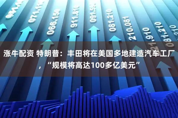 涨牛配资 特朗普：丰田将在美国多地建造汽车工厂，“规模将高达100多亿美元”