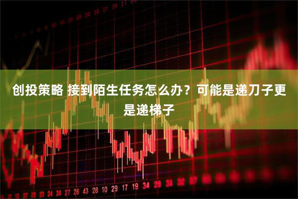 创投策略 接到陌生任务怎么办？可能是递刀子更是递梯子