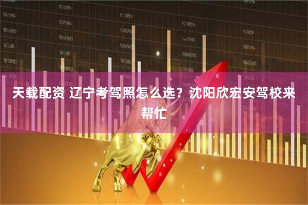 天载配资 辽宁考驾照怎么选？沈阳欣宏安驾校来帮忙