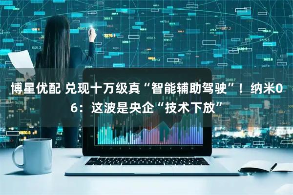 博星优配 兑现十万级真“智能辅助驾驶”！纳米06：这波是央企“技术下放”