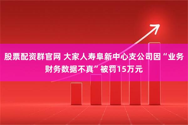 股票配资群官网 大家人寿阜新中心支公司因“业务财务数据不真”被罚15万元
