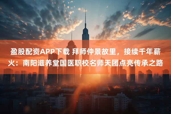 盈股配资APP下载 拜师仲景故里，接续千年薪火：南阳滋养堂国医职校名师天团点亮传承之路