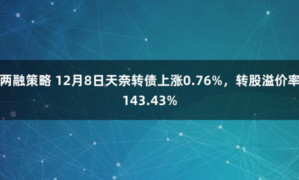 两融策略 12月8日天奈转债上涨0.76%，转股溢价率143.43%