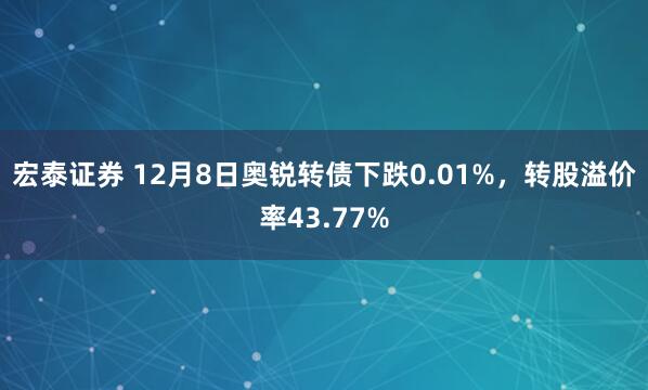 宏泰证券 12月8日奥锐转债下跌0.01%，转股溢价率43.77%