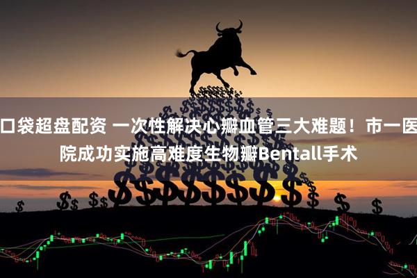 口袋超盘配资 一次性解决心瓣血管三大难题!市一医院成功实施高难度生物瓣Bentall手术