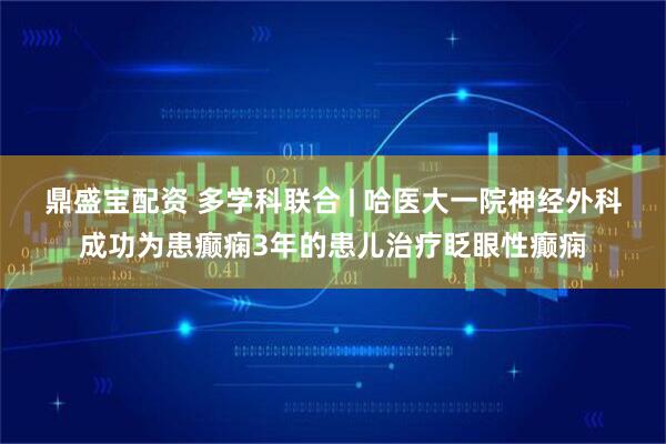 鼎盛宝配资 多学科联合 | 哈医大一院神经外科成功为患癫痫3年的患儿治疗眨眼性癫痫