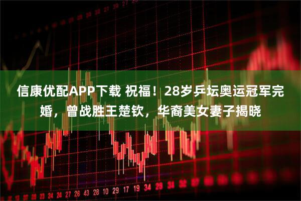 信康优配APP下载 祝福！28岁乒坛奥运冠军完婚，曾战胜王楚钦，华裔美女妻子揭晓