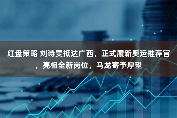 红盘策略 刘诗雯抵达广西，正式履新奥运推荐官，亮相全新岗位，马龙寄予厚望