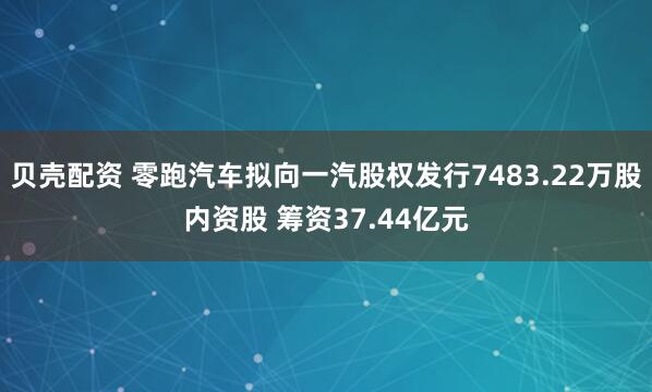 贝壳配资 零跑汽车拟向一汽股权发行7483.22万股内资股 筹资37.44亿元