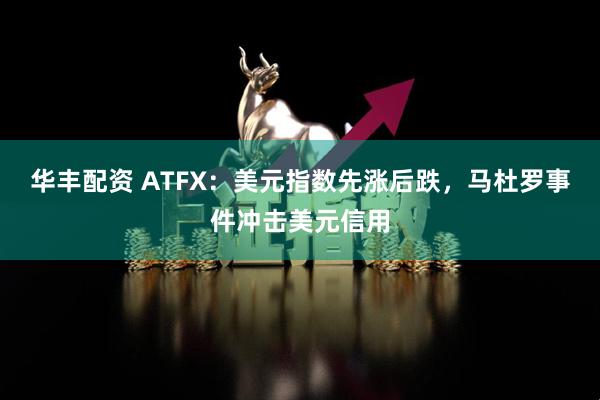 华丰配资 ATFX：美元指数先涨后跌，马杜罗事件冲击美元信用