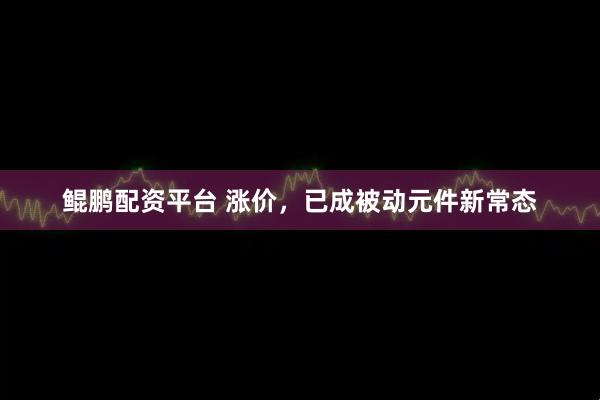 鲲鹏配资平台 涨价，已成被动元件新常态