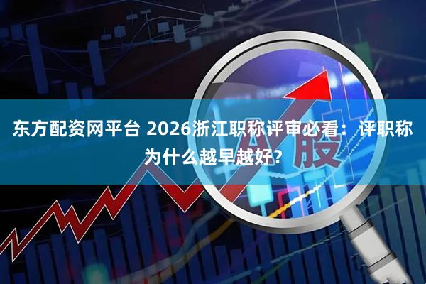 东方配资网平台 2026浙江职称评审必看：评职称为什么越早越好？